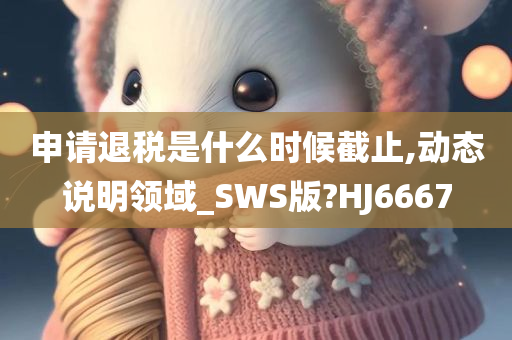 申请退税是什么时候截止,动态说明领域_SWS版?HJ6667