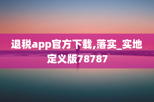 退税app官方下载,落实_实地定义版78787