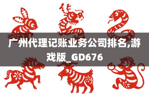 广州代理记账业务公司排名,游戏版_GD676