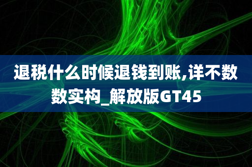 退税什么时候退钱到账,详不数数实构_解放版GT45