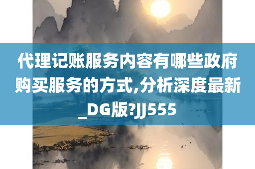 代理记账服务内容有哪些政府购买服务的方式,分析深度最新_DG版?JJ555