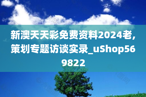 新澳天天彩免费资料2024老,策划专题访谈实录_uShop569822