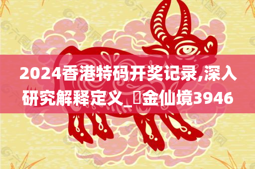 2024香港特码开奖记录,深入研究解释定义_‌金仙境3946