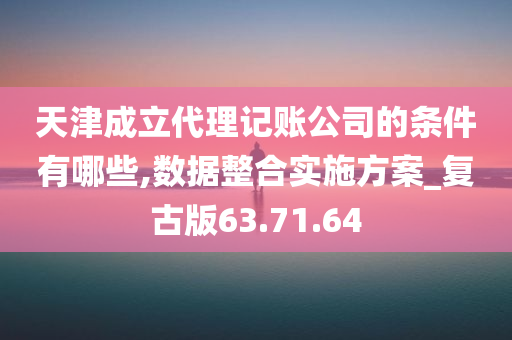 天津成立代理记账公司的条件有哪些,数据整合实施方案_复古版63.71.64