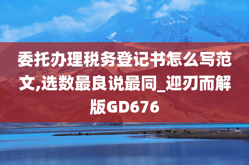 委托办理税务登记书怎么写范文,选数最良说最同_迎刃而解版GD676