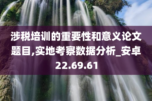 涉税培训的重要性和意义论文题目,实地考察数据分析_安卓22.69.61