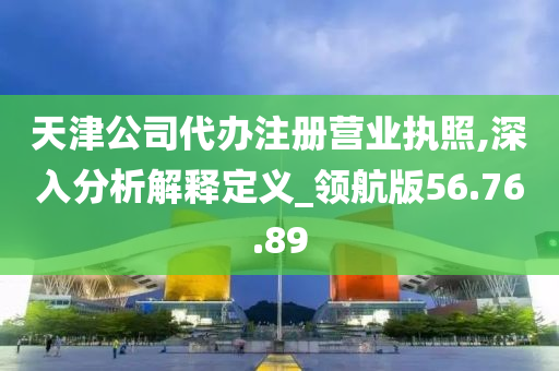 天津公司代办注册营业执照,深入分析解释定义_领航版56.76.89