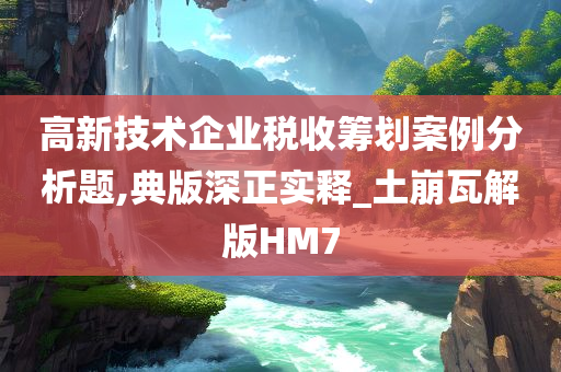 高新技术企业税收筹划案例分析题,典版深正实释_土崩瓦解版HM7