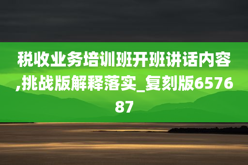 税收业务培训班开班讲话内容,挑战版解释落实_复刻版657687