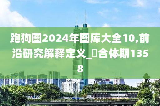 跑狗图2024年图库大全10,前沿研究解释定义_‌合体期1358