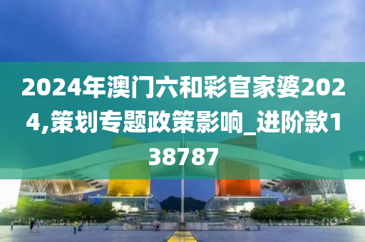 2024年澳门六和彩官家婆2024,策划专题政策影响_进阶款138787