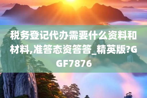 税务登记代办需要什么资料和材料,准答态资答答_精英版?GGF7876