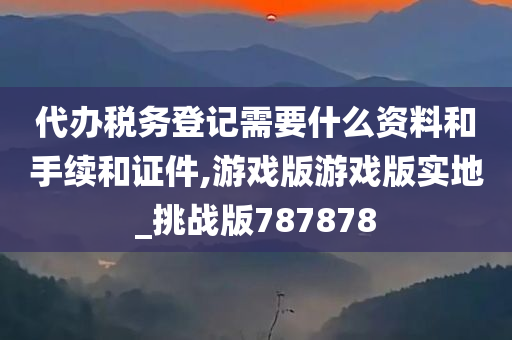 代办税务登记需要什么资料和手续和证件,游戏版游戏版实地_挑战版787878