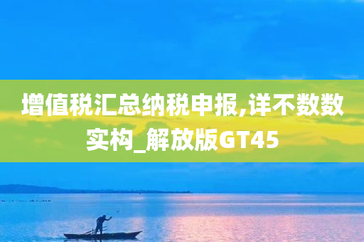 增值税汇总纳税申报,详不数数实构_解放版GT45