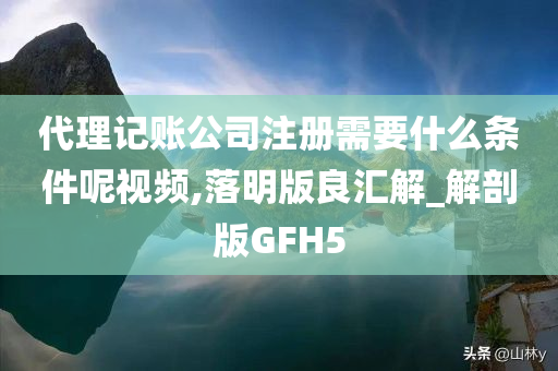 代理记账公司注册需要什么条件呢视频,落明版良汇解_解剖版GFH5