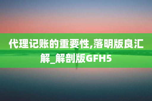 代理记账的重要性,落明版良汇解_解剖版GFH5