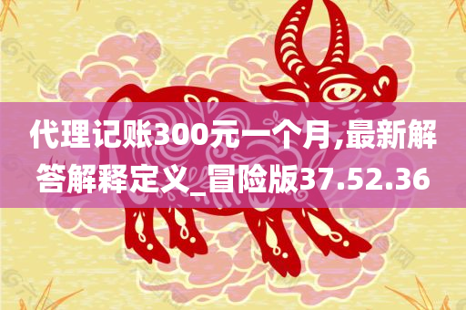 代理记账300元一个月,最新解答解释定义_冒险版37.52.36