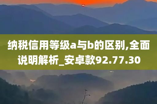 纳税信用等级a与b的区别,全面说明解析_安卓款92.77.30