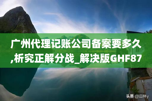 广州代理记账公司备案要多久,析究正解分战_解决版GHF87