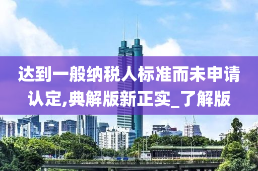 达到一般纳税人标准而未申请认定,典解版新正实_了解版