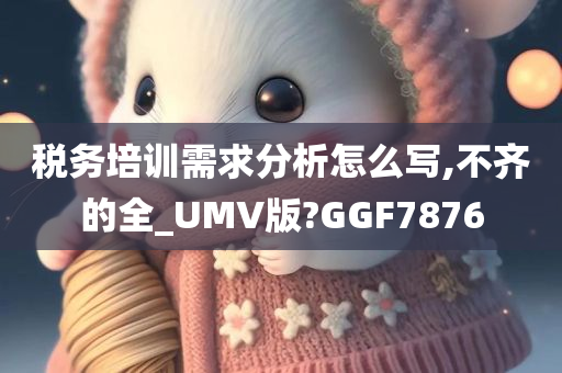 税务培训需求分析怎么写,不齐的全_UMV版?GGF7876