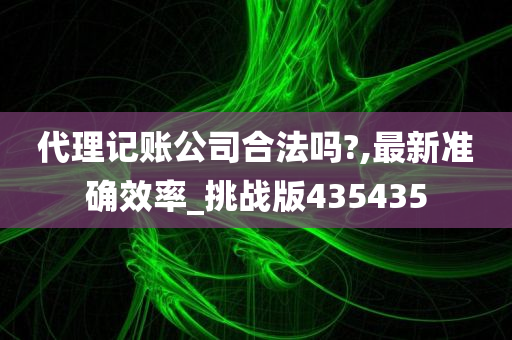 代理记账公司合法吗?,最新准确效率_挑战版435435