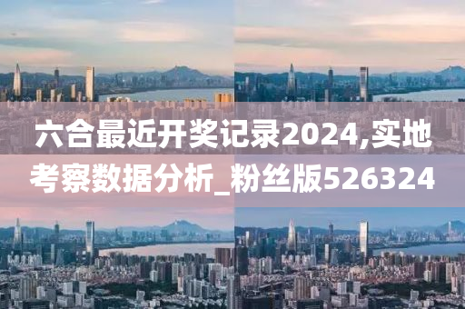 六合最近开奖记录2024,实地考察数据分析_粉丝版526324