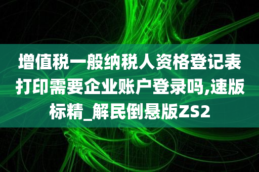 增值税一般纳税人资格登记表打印需要企业账户登录吗,速版标精_解民倒悬版ZS2