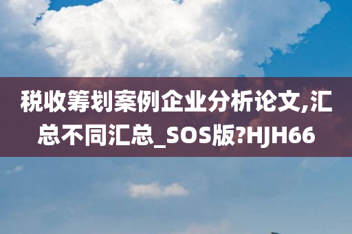 税收筹划案例企业分析论文,汇总不同汇总_SOS版?HJH66