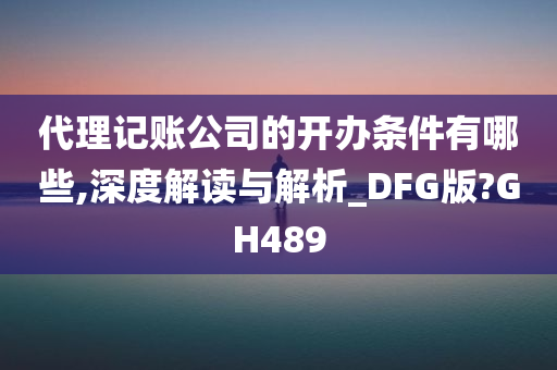 代理记账公司的开办条件有哪些,深度解读与解析_DFG版?GH489