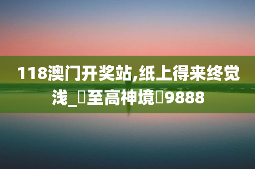 118澳门开奖站,纸上得来终觉浅_‌至高神境‌9888