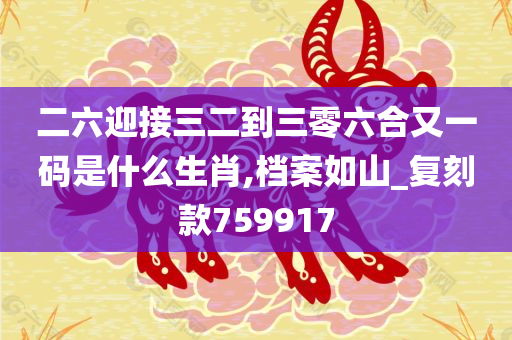 二六迎接三二到三零六合又一码是什么生肖,档案如山_复刻款759917