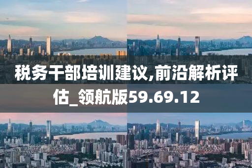 税务干部培训建议,前沿解析评估_领航版59.69.12