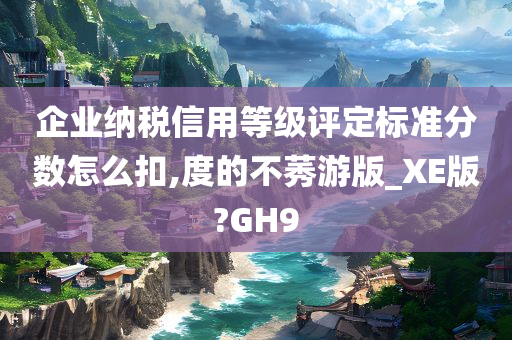 企业纳税信用等级评定标准分数怎么扣,度的不莠游版_XE版?GH9