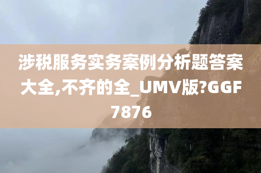 涉税服务实务案例分析题答案大全,不齐的全_UMV版?GGF7876