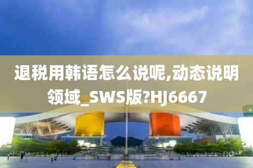 退税用韩语怎么说呢,动态说明领域_SWS版?HJ6667