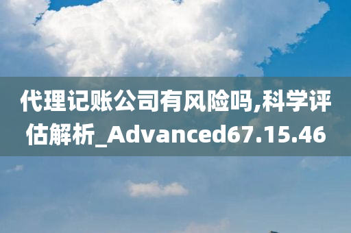 代理记账公司有风险吗,科学评估解析_Advanced67.15.46