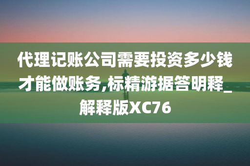 代理记账公司需要投资多少钱才能做账务,标精游据答明释_解释版XC76