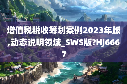 增值税税收筹划案例2023年版,动态说明领域_SWS版?HJ6667