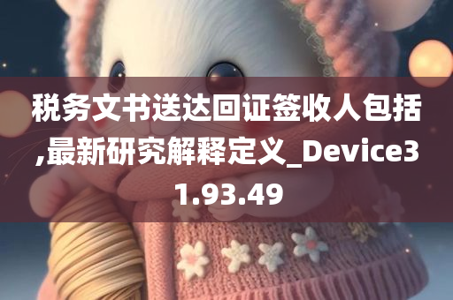 税务文书送达回证签收人包括,最新研究解释定义_Device31.93.49