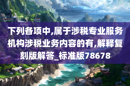 下列各项中,属于涉税专业服务机构涉税业务内容的有,解释复刻版解答_标准版78678