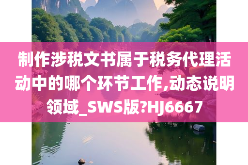 制作涉税文书属于税务代理活动中的哪个环节工作,动态说明领域_SWS版?HJ6667