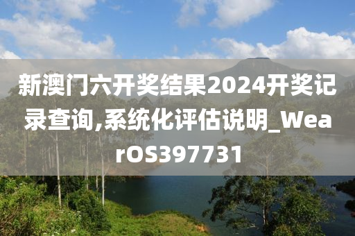 新澳门六开奖结果2024开奖记录查询,系统化评估说明_WearOS397731