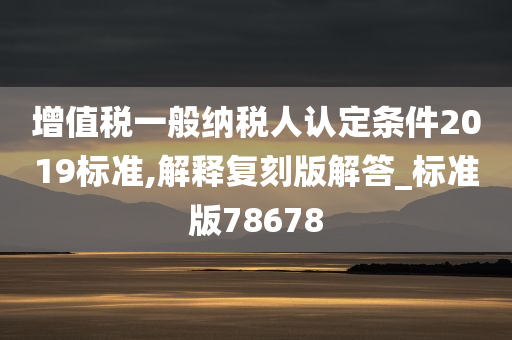 增值税一般纳税人认定条件2019标准,解释复刻版解答_标准版78678