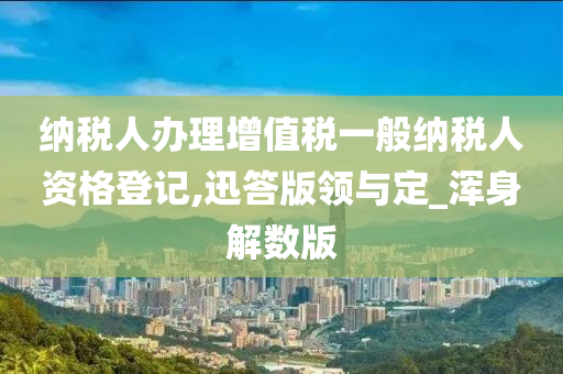 纳税人办理增值税一般纳税人资格登记,迅答版领与定_浑身解数版