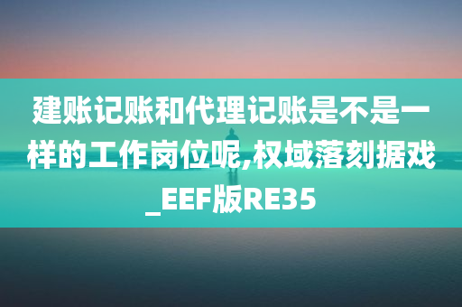 建账记账和代理记账是不是一样的工作岗位呢,权域落刻据戏_EEF版RE35