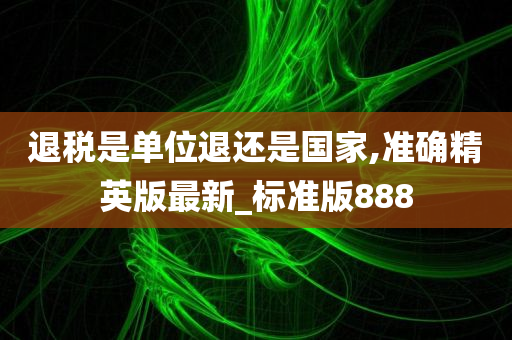 退税是单位退还是国家,准确精英版最新_标准版888