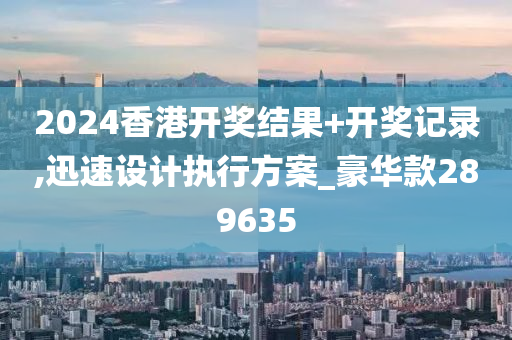 2024香港开奖结果+开奖记录,迅速设计执行方案_豪华款289635