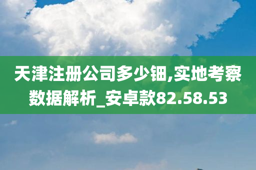 天津注册公司多少钿,实地考察数据解析_安卓款82.58.53