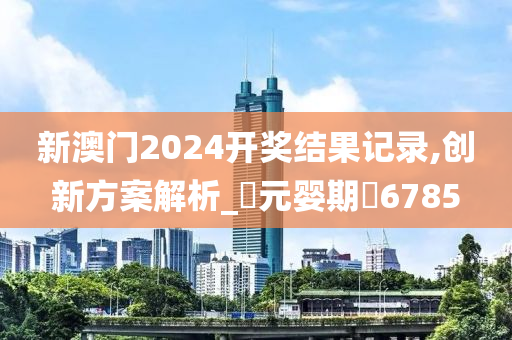 新澳门2024开奖结果记录,创新方案解析_‌元婴期‌6785